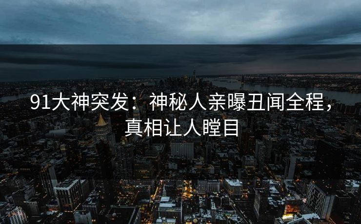 91大神突发：神秘人亲曝丑闻全程，真相让人瞠目