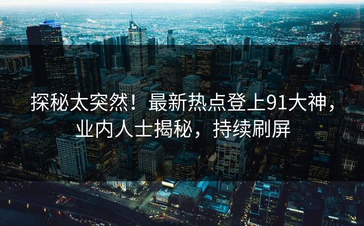 探秘太突然！最新热点登上91大神，业内人士揭秘，持续刷屏