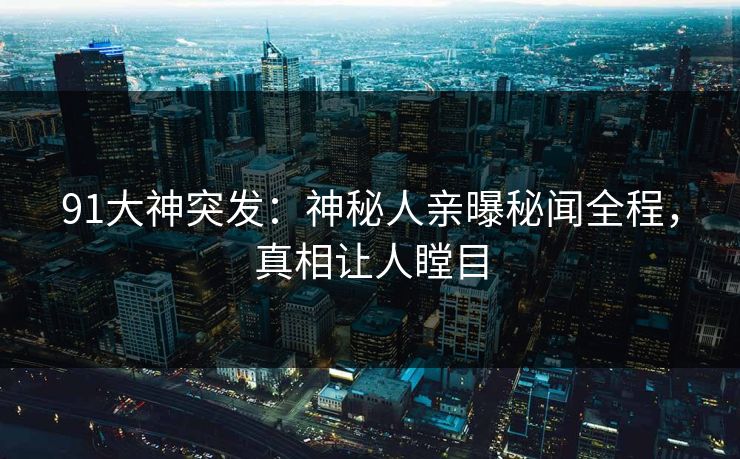 91大神突发：神秘人亲曝秘闻全程，真相让人瞠目
