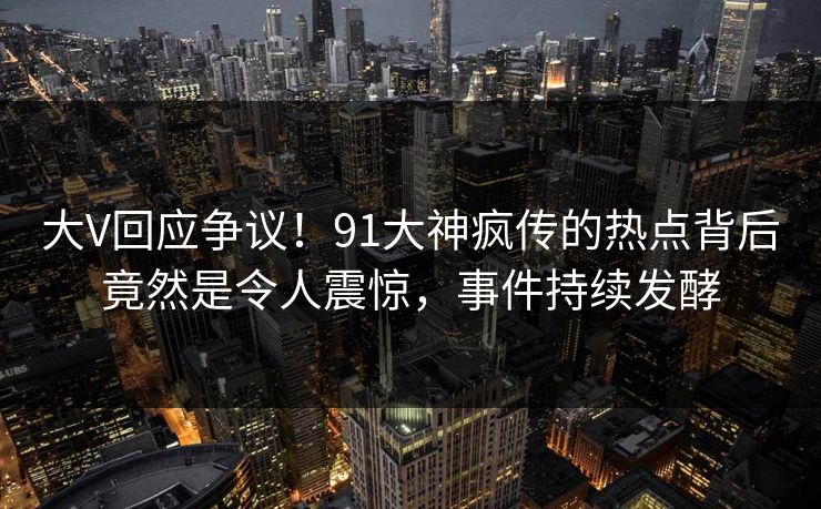 大V回应争议！91大神疯传的热点背后竟然是令人震惊，事件持续发酵