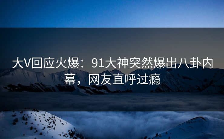 大V回应火爆：91大神突然爆出八卦内幕，网友直呼过瘾