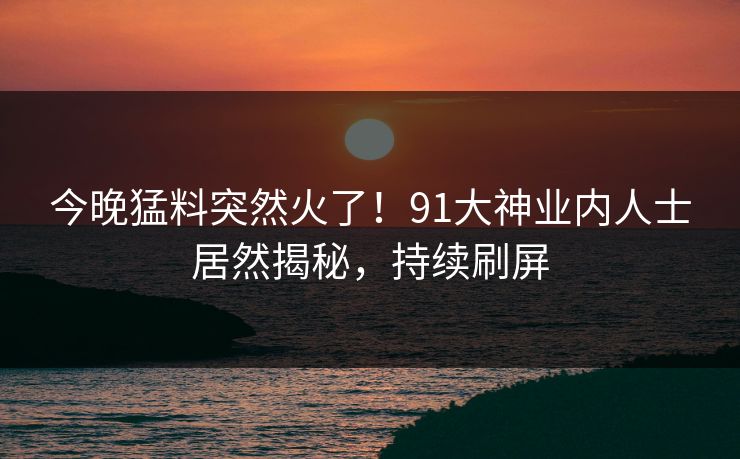 今晚猛料突然火了！91大神业内人士居然揭秘，持续刷屏