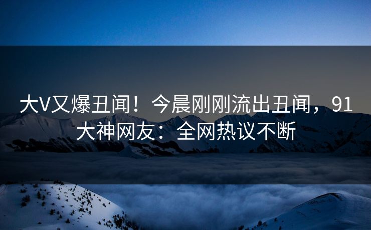 大V又爆丑闻！今晨刚刚流出丑闻，91大神网友：全网热议不断