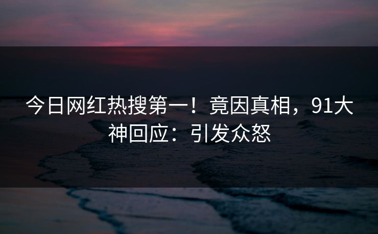 今日网红热搜第一！竟因真相，91大神回应：引发众怒