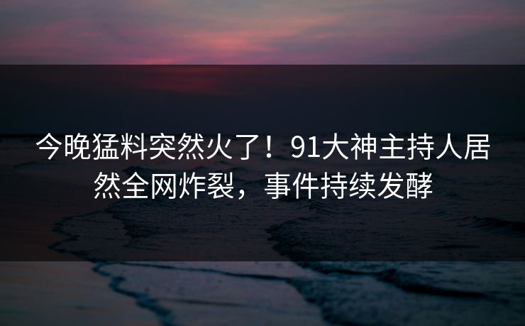 今晚猛料突然火了！91大神主持人居然全网炸裂，事件持续发酵