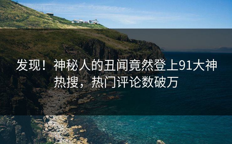 发现！神秘人的丑闻竟然登上91大神热搜，热门评论数破万