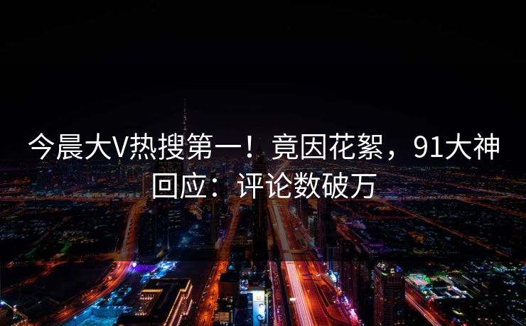 今晨大V热搜第一！竟因花絮，91大神回应：评论数破万