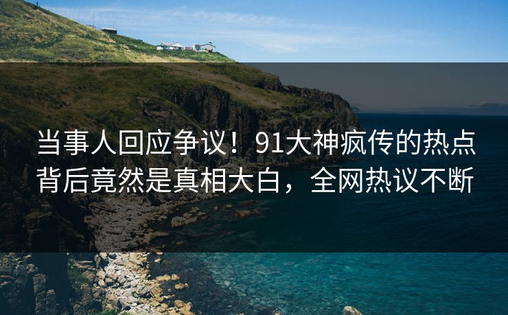 当事人回应争议！91大神疯传的热点背后竟然是真相大白，全网热议不断
