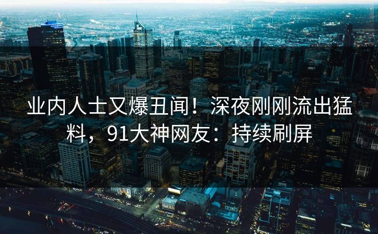 业内人士又爆丑闻！深夜刚刚流出猛料，91大神网友：持续刷屏