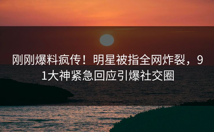 刚刚爆料疯传！明星被指全网炸裂，91大神紧急回应引爆社交圈