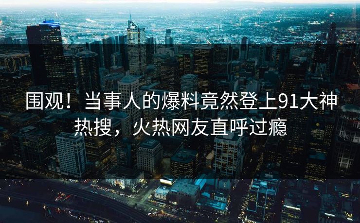 围观！当事人的爆料竟然登上91大神热搜，火热网友直呼过瘾