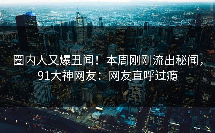 圈内人又爆丑闻！本周刚刚流出秘闻，91大神网友：网友直呼过瘾