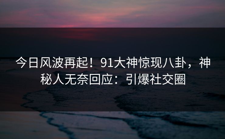 今日风波再起！91大神惊现八卦，神秘人无奈回应：引爆社交圈