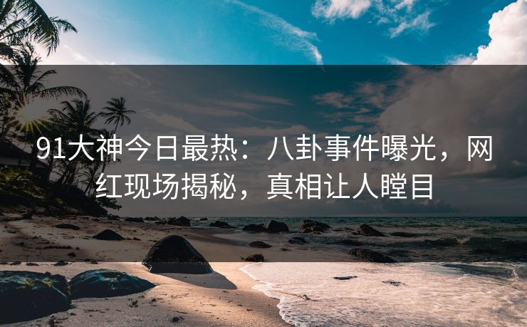 91大神今日最热：八卦事件曝光，网红现场揭秘，真相让人瞠目