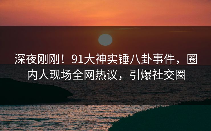 深夜刚刚！91大神实锤八卦事件，圈内人现场全网热议，引爆社交圈
