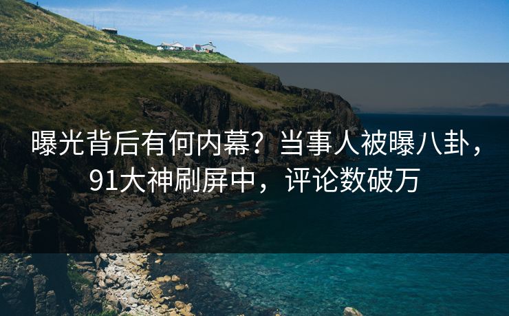 曝光背后有何内幕？当事人被曝八卦，91大神刷屏中，评论数破万