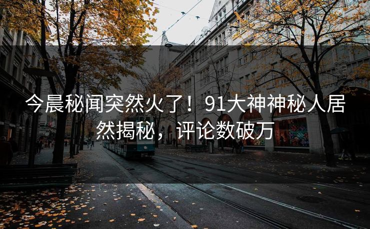 今晨秘闻突然火了！91大神神秘人居然揭秘，评论数破万