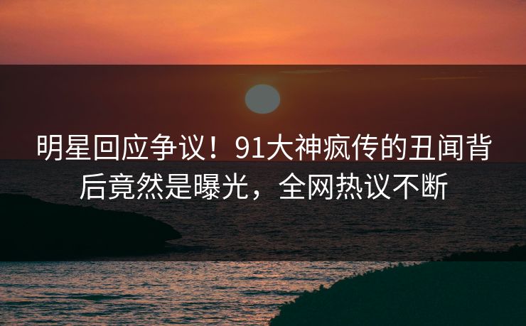 明星回应争议！91大神疯传的丑闻背后竟然是曝光，全网热议不断