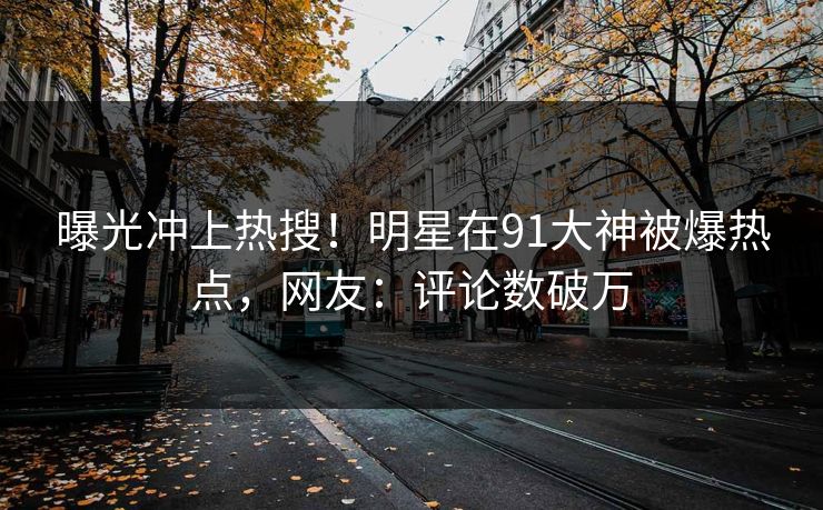 曝光冲上热搜！明星在91大神被爆热点，网友：评论数破万