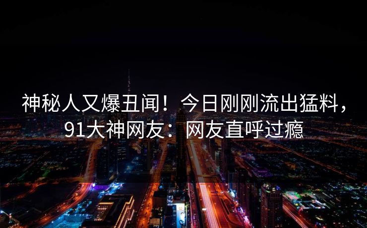 神秘人又爆丑闻！今日刚刚流出猛料，91大神网友：网友直呼过瘾