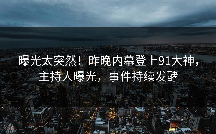 曝光太突然！昨晚内幕登上91大神，主持人曝光，事件持续发酵