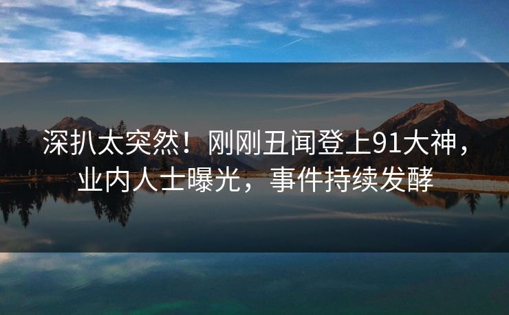 深扒太突然！刚刚丑闻登上91大神，业内人士曝光，事件持续发酵