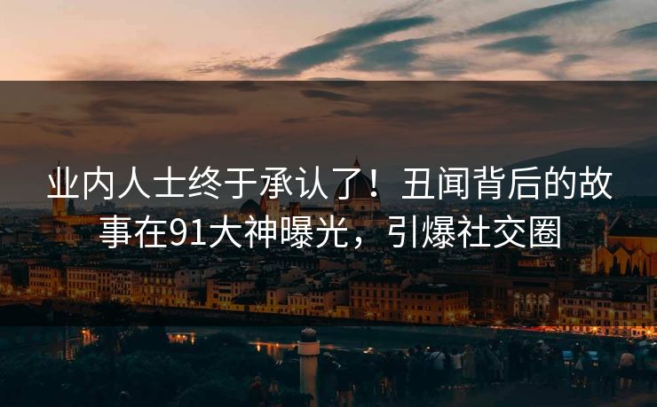 业内人士终于承认了！丑闻背后的故事在91大神曝光，引爆社交圈