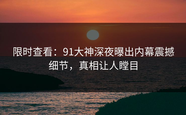 限时查看：91大神深夜曝出内幕震撼细节，真相让人瞠目