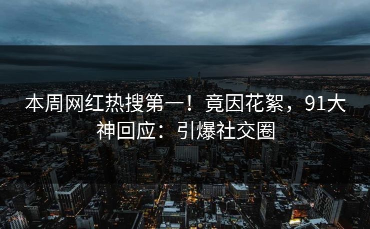本周网红热搜第一！竟因花絮，91大神回应：引爆社交圈