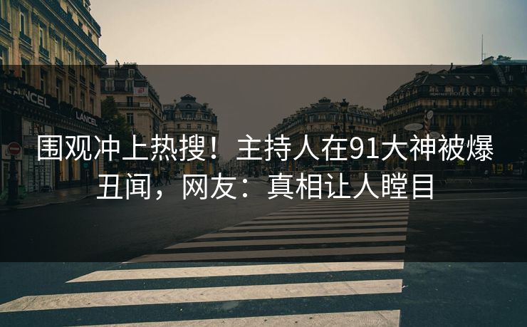 围观冲上热搜！主持人在91大神被爆丑闻，网友：真相让人瞠目