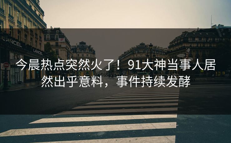 今晨热点突然火了！91大神当事人居然出乎意料，事件持续发酵