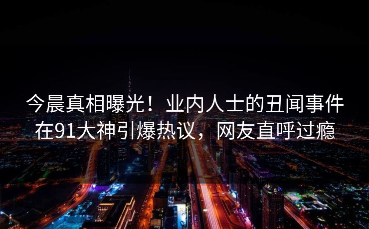 今晨真相曝光！业内人士的丑闻事件在91大神引爆热议，网友直呼过瘾