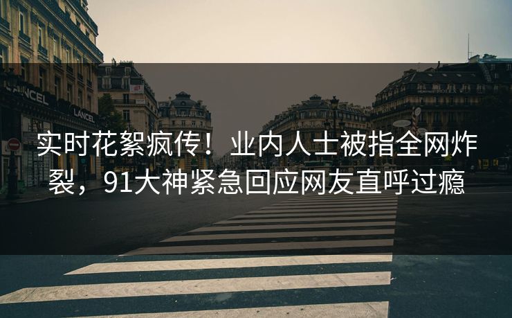 实时花絮疯传！业内人士被指全网炸裂，91大神紧急回应网友直呼过瘾