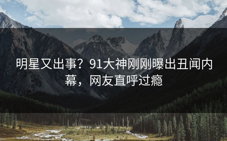 明星又出事？91大神刚刚曝出丑闻内幕，网友直呼过瘾