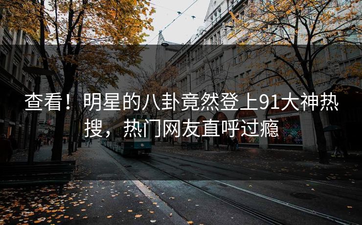 查看！明星的八卦竟然登上91大神热搜，热门网友直呼过瘾