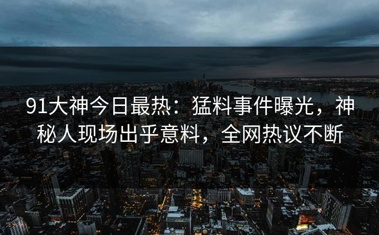 91大神今日最热：猛料事件曝光，神秘人现场出乎意料，全网热议不断