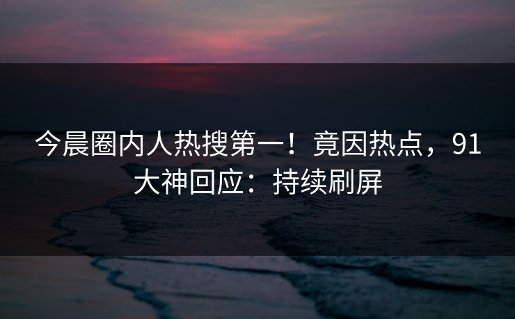 今晨圈内人热搜第一！竟因热点，91大神回应：持续刷屏