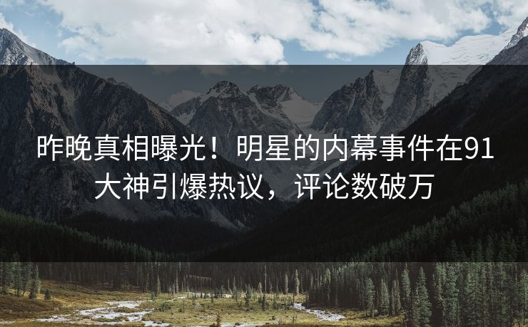 昨晚真相曝光！明星的内幕事件在91大神引爆热议，评论数破万