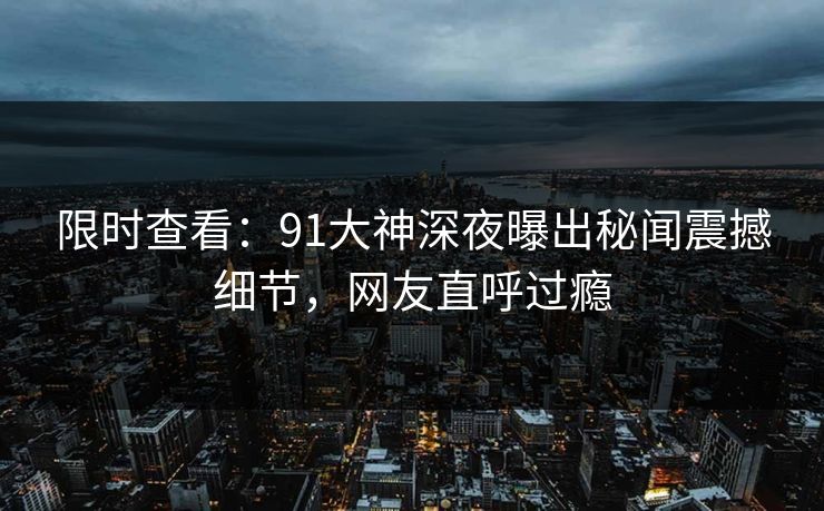 限时查看：91大神深夜曝出秘闻震撼细节，网友直呼过瘾