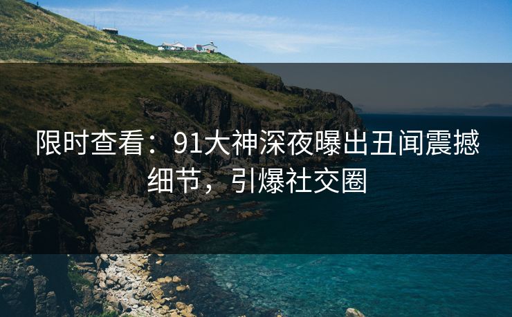 限时查看：91大神深夜曝出丑闻震撼细节，引爆社交圈