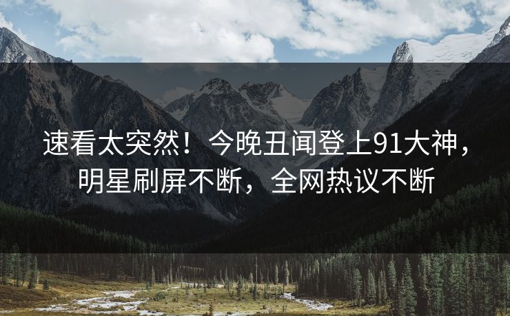 速看太突然！今晚丑闻登上91大神，明星刷屏不断，全网热议不断