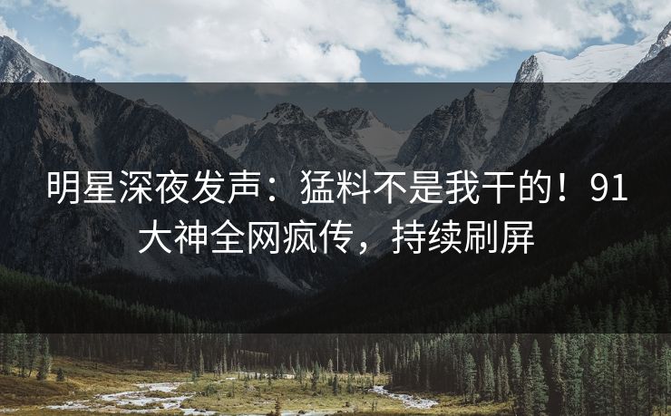 明星深夜发声：猛料不是我干的！91大神全网疯传，持续刷屏