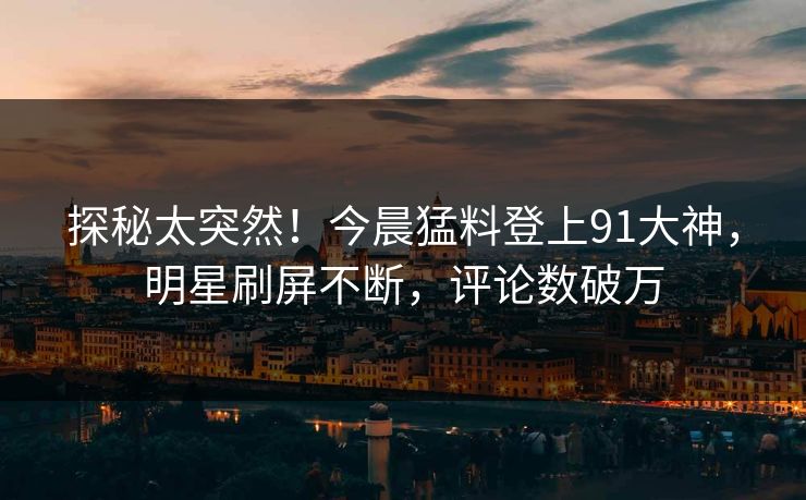 探秘太突然！今晨猛料登上91大神，明星刷屏不断，评论数破万