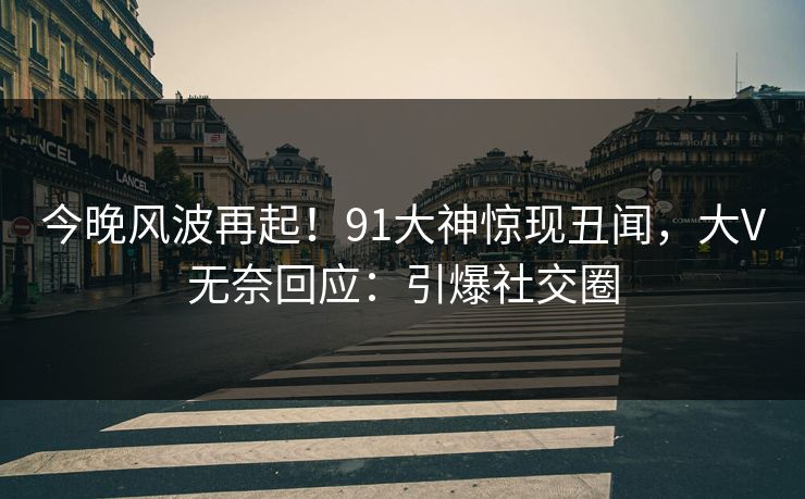 今晚风波再起！91大神惊现丑闻，大V无奈回应：引爆社交圈