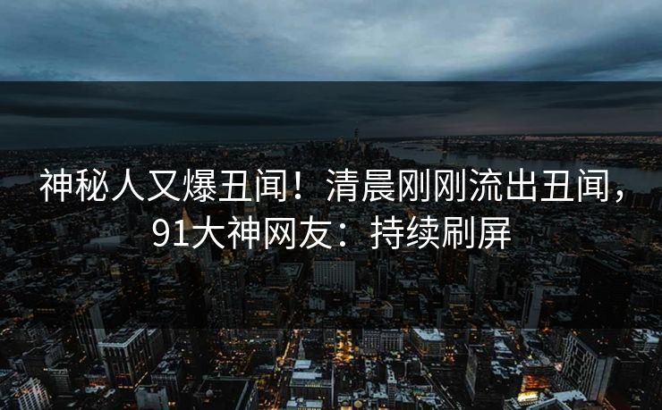 神秘人又爆丑闻！清晨刚刚流出丑闻，91大神网友：持续刷屏