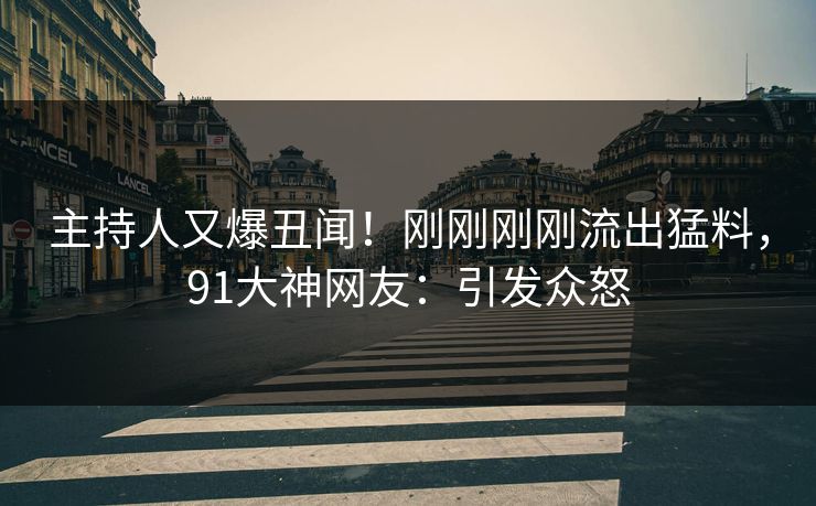 主持人又爆丑闻！刚刚刚刚流出猛料，91大神网友：引发众怒