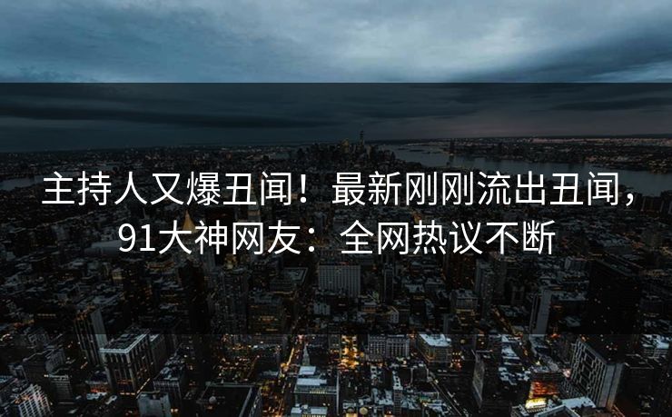 主持人又爆丑闻！最新刚刚流出丑闻，91大神网友：全网热议不断
