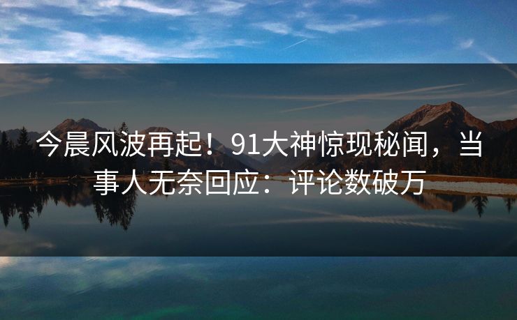 今晨风波再起！91大神惊现秘闻，当事人无奈回应：评论数破万
