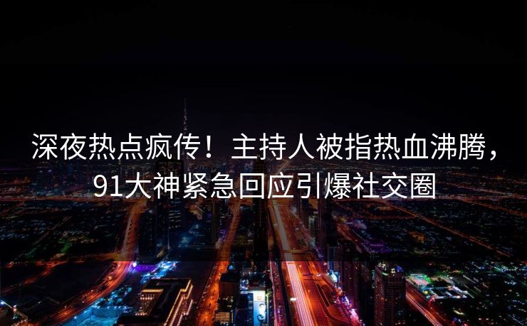 深夜热点疯传！主持人被指热血沸腾，91大神紧急回应引爆社交圈