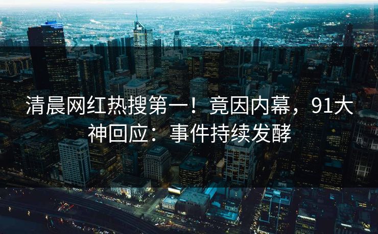 清晨网红热搜第一！竟因内幕，91大神回应：事件持续发酵